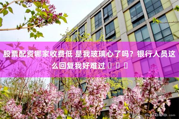 股票配资哪家收费低 是我玻璃心了吗？银行人员这么回复我好难过 ​​​