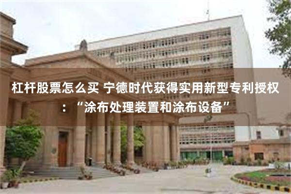 杠杆股票怎么买 宁德时代获得实用新型专利授权：“涂布处理装置和涂布设备”