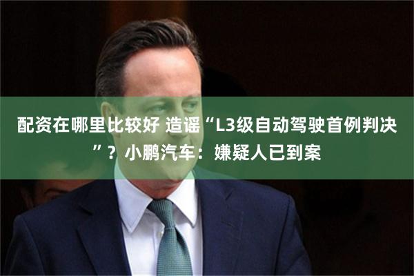 配资在哪里比较好 造谣“L3级自动驾驶首例判决”？小鹏汽车：嫌疑人已到案