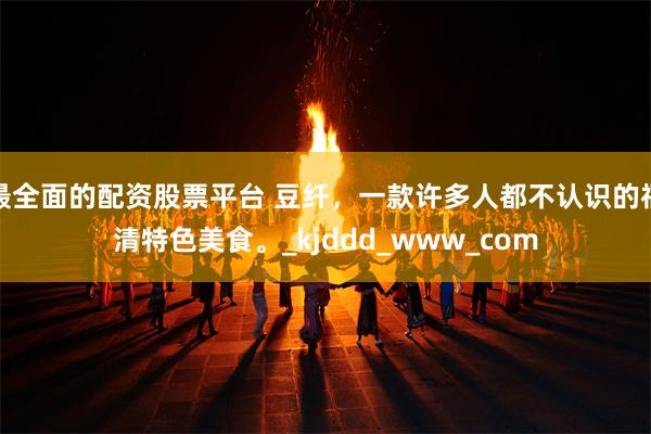 最全面的配资股票平台 豆纤，一款许多人都不认识的福清特色美食。_kjddd_www_com