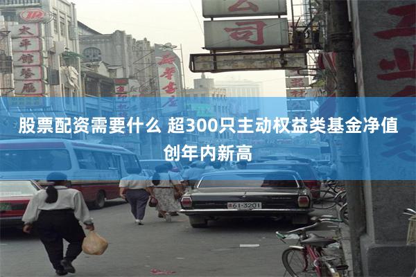 股票配资需要什么 超300只主动权益类基金净值创年内新高