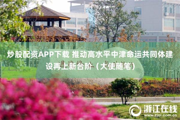 炒股配资APP下载 推动高水平中津命运共同体建设再上新台阶（大使随笔）