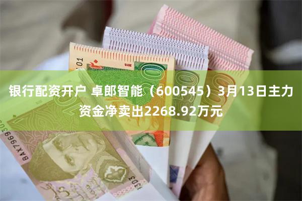 银行配资开户 卓郎智能（600545）3月13日主力资金净卖出2268.92万元