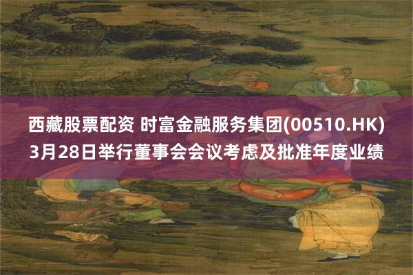 西藏股票配资 时富金融服务集团(00510.HK)3月28日举行董事会会议考虑及批准年度业绩