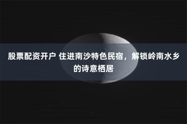 股票配资开户 住进南沙特色民宿，解锁岭南水乡的诗意栖居