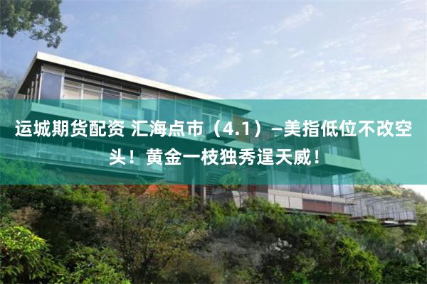 运城期货配资 汇海点市（4.1）—美指低位不改空头！黄金一枝独秀逞天威！