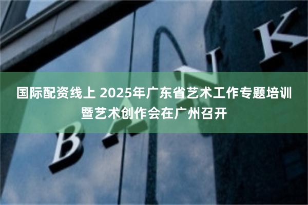 国际配资线上 2025年广东省艺术工作专题培训暨艺术创作会在广州召开