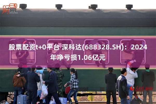 股票配资t+0平台 深科达(688328.SH)：2024年净亏损1.06亿元