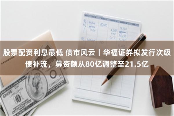 股票配资利息最低 债市风云｜华福证券拟发行次级债补流，募资额从80亿调整至21.5亿