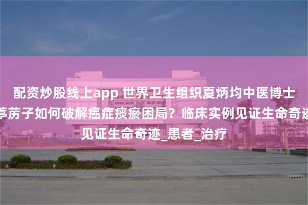 配资炒股线上app 世界卫生组织夏炳均中医博士揭秘：小小葶苈子如何破解癌症痰瘀困局？临床实例见证生命奇迹_患者_治疗