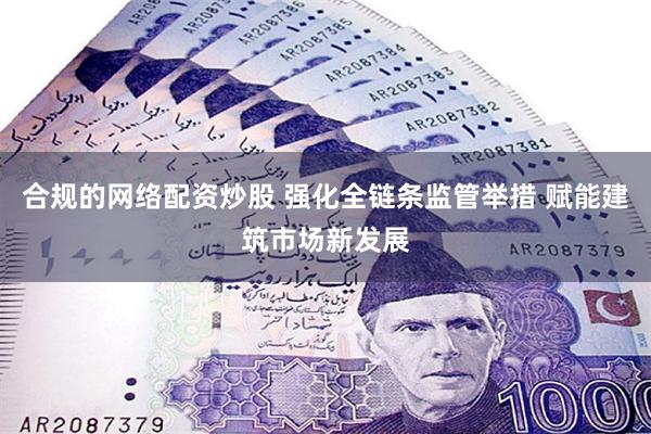 合规的网络配资炒股 强化全链条监管举措 赋能建筑市场新发展