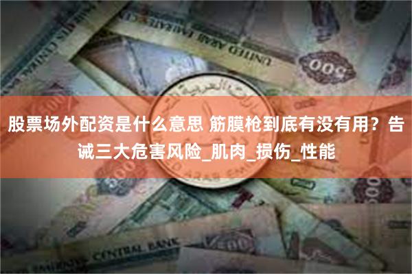 股票场外配资是什么意思 筋膜枪到底有没有用？告诫三大危害风险_肌肉_损伤_性能
