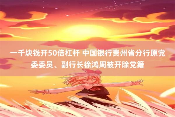 一千块钱开50倍杠杆 中国银行贵州省分行原党委委员、副行长徐鸿周被开除党籍