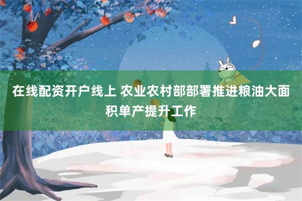 在线配资开户线上 农业农村部部署推进粮油大面积单产提升工作