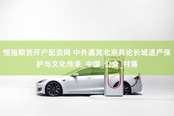 恒指期货开户配资网 中外嘉宾北京共论长城遗产保护与文化传承_中国_公众_村落
