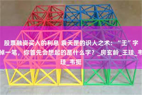 股票融资买入的利息 袁天罡的识人之术：“王”字去掉一笔，你首先会想起的是什么字？_房玄龄_王珪_韦挺