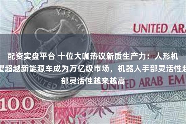 配资实盘平台 十位大咖热议新质生产力：人形机器人有望超越新能源车成为万亿级市场，机器人手部灵活性越来越高