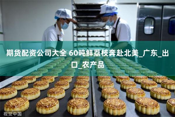 期货配资公司大全 60吨鲜荔枝奔赴北美_广东_出口_农产品