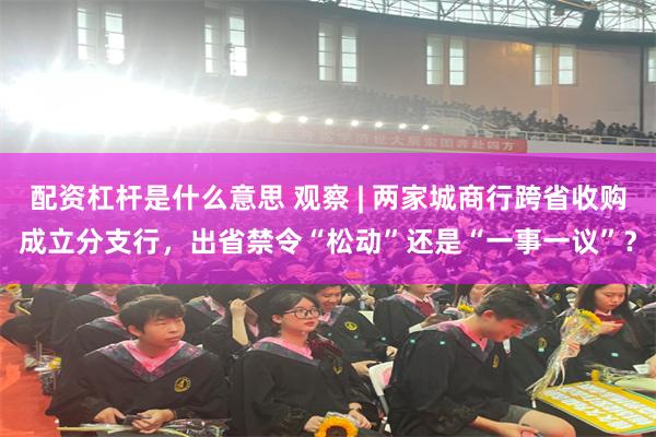配资杠杆是什么意思 观察 | 两家城商行跨省收购成立分支行，出省禁令“松动”还是“一事一议”？