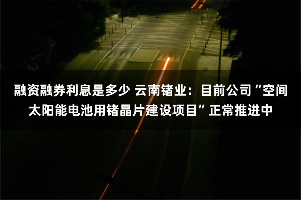 融资融券利息是多少 云南锗业：目前公司“空间太阳能电池用锗晶片建设项目”正常推进中