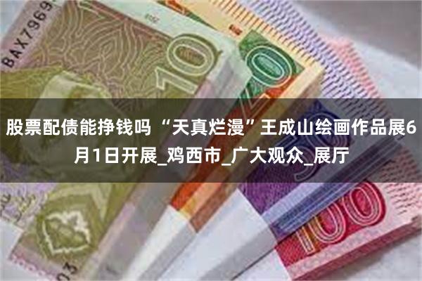 股票配债能挣钱吗 “天真烂漫”王成山绘画作品展6月1日开展_鸡西市_广大观众_展厅