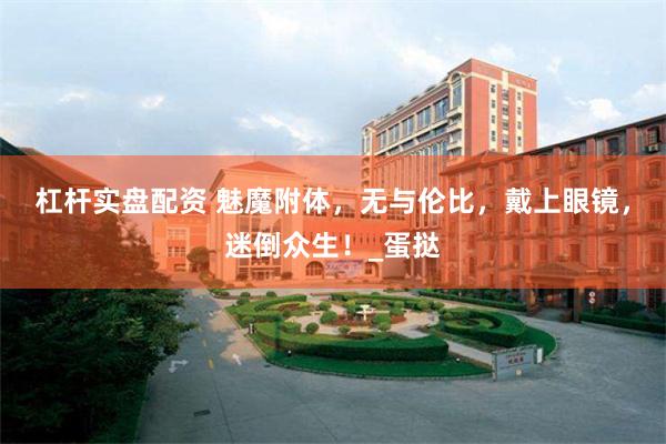 杠杆实盘配资 魅魔附体，无与伦比，戴上眼镜，迷倒众生！_蛋挞