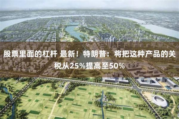 股票里面的杠杆 最新！特朗普：将把这种产品的关税从25%提高至50%