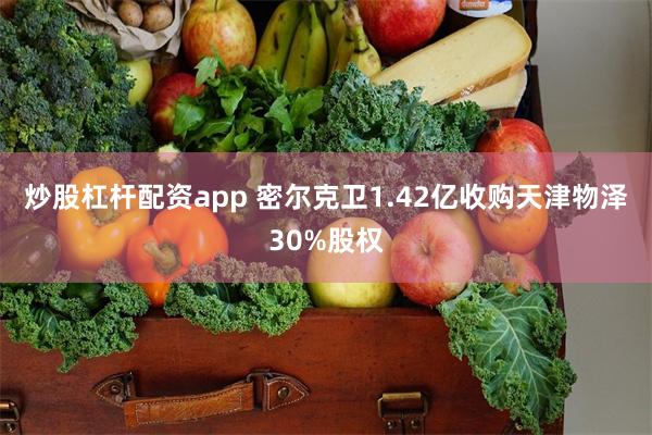 炒股杠杆配资app 密尔克卫1.42亿收购天津物泽30%股权