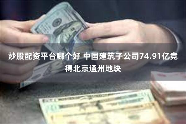 炒股配资平台哪个好 中国建筑子公司74.91亿竞得北京通州地块