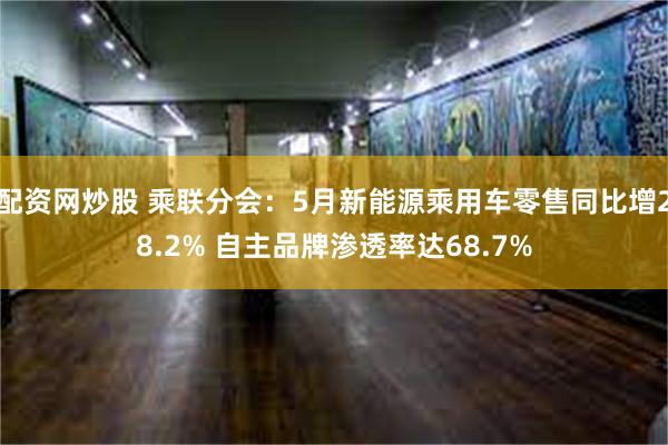 配资网炒股 乘联分会：5月新能源乘用车零售同比增28.2% 自主品牌渗透率达68.7%