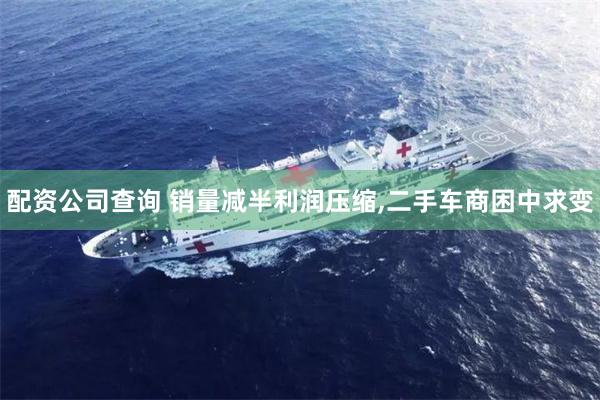 配资公司查询 销量减半利润压缩,二手车商困中求变