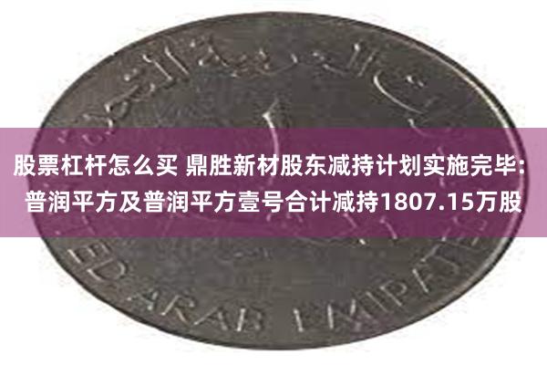 股票杠杆怎么买 鼎胜新材股东减持计划实施完毕: 普润平方及普润平方壹号合计减持1807.15万股