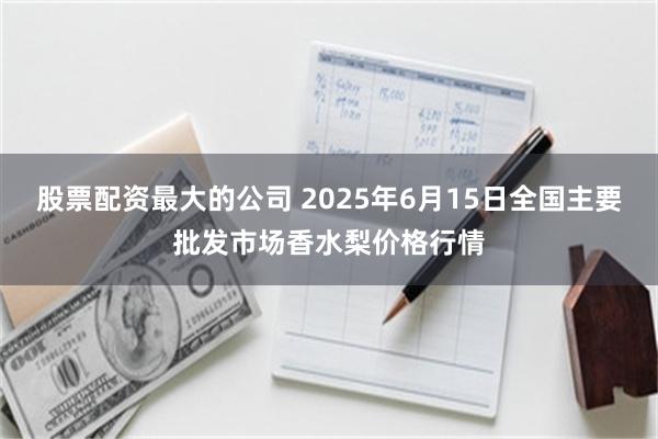 股票配资最大的公司 2025年6月15日全国主要批发市场香水梨价格行情