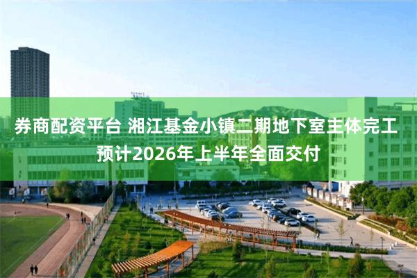 券商配资平台 湘江基金小镇二期地下室主体完工 预计2026年上半年全面交付