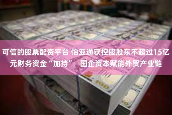 可信的股票配资平台 怡亚通获控股股东不超过15亿元财务资金“加持”   国企资本赋能外贸产业链