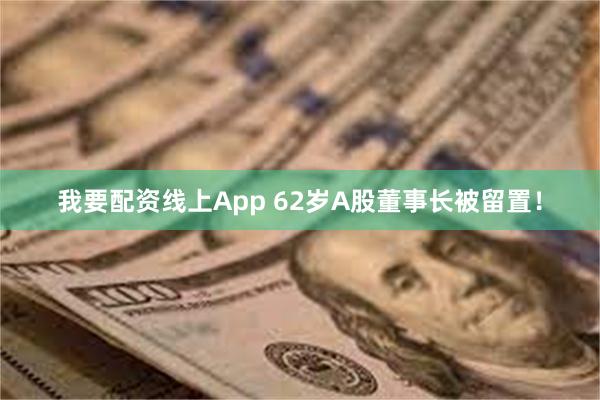 我要配资线上App 62岁A股董事长被留置！