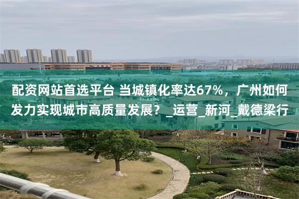配资网站首选平台 当城镇化率达67%，广州如何发力实现城市高质量发展？_运营_新河_戴德梁行
