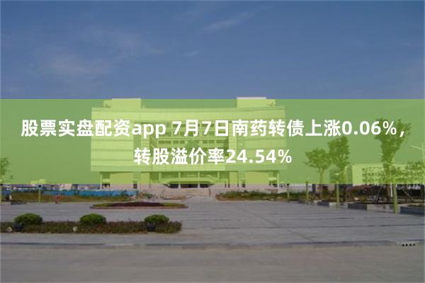 股票实盘配资app 7月7日南药转债上涨0.06%，转股溢价率24.54%